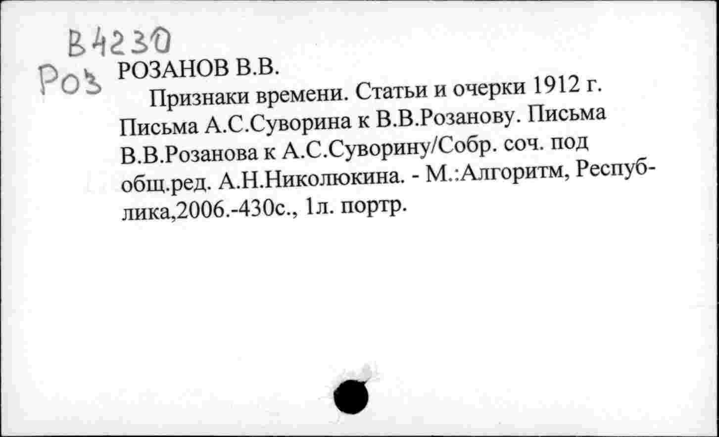 ﻿Мазо
р0\ розанов в,в.
Признаки времени. Статьи и очерки 1912 г. Письма А.С.Суворина к В.В.Розанову. Письма В.В.Розанова к А.С.Суворину/Собр. соч. под общ.ред. А.Н.Николюкина. - М.:Алгоритм, Республика,2006.-430с., 1л. портр.